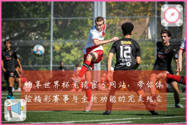 畅享世界杯竞猜官方网站，带你体验精彩赛事与全新功能的完美结合